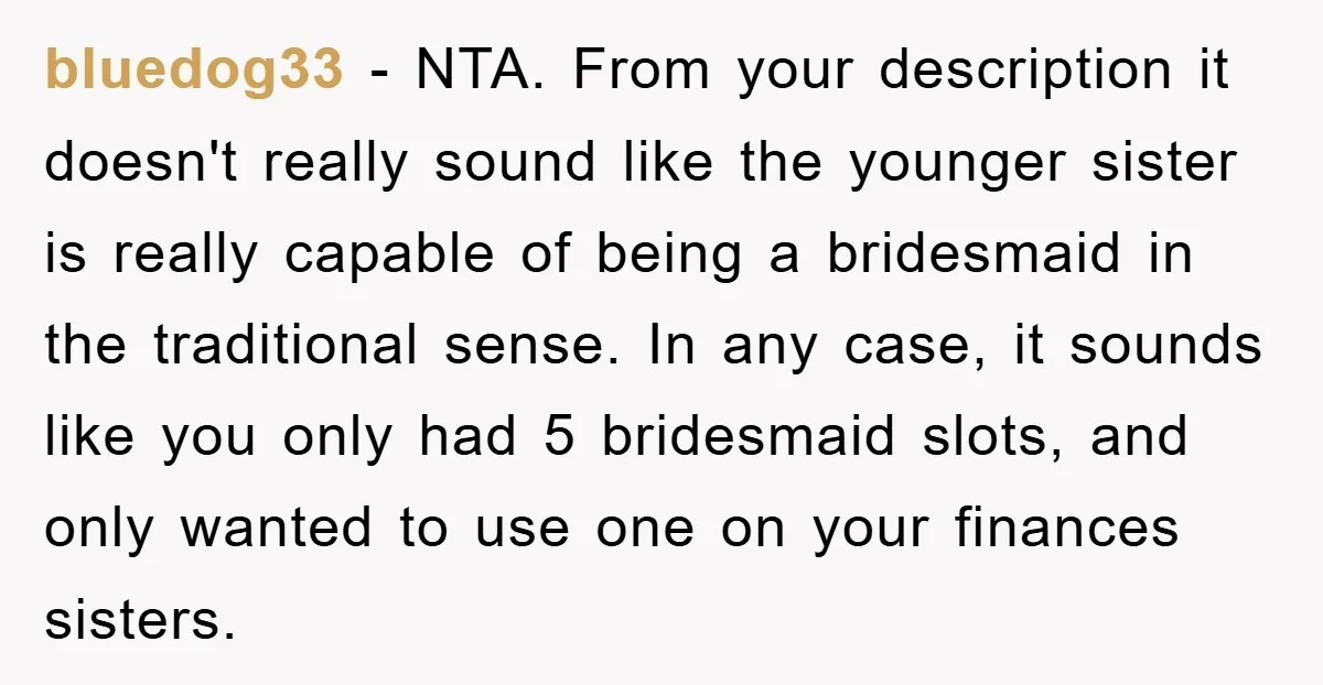 bluedog33 − NTA. From your description it doesn't really sound like the younger sister is really capable of being a bridesmaid in the traditional sense. In any case, it sounds...