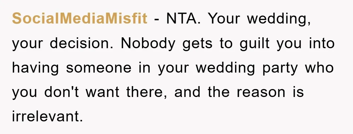 SocialMediaMisfit − NTA. Your wedding, your decision. Nobody gets to guilt you into having someone in your wedding party who you don't want there, and the reason is irrelevant.