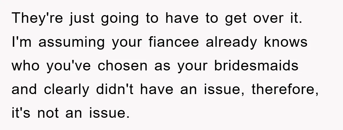 They're just going to have to get over it. I'm assuming your fiancee already knows who you've chosen as your bridesmaids and clearly didn't have an issue, therefore, it's not...