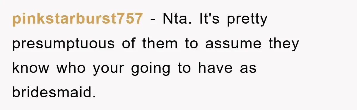 pinkstarburst757 − Nta. It's pretty presumptuous of them to assume they know who your going to have as bridesmaid.