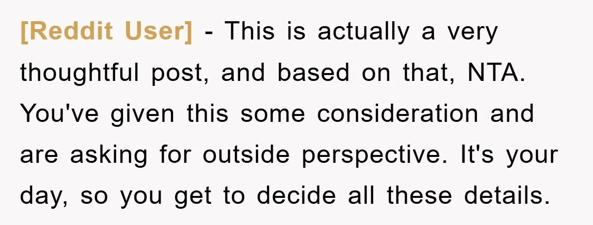 [Reddit User] − This is actually a very thoughtful post, and based on that, NTA. You've given this some consideration and are asking for outside perspective. It's your day, so...