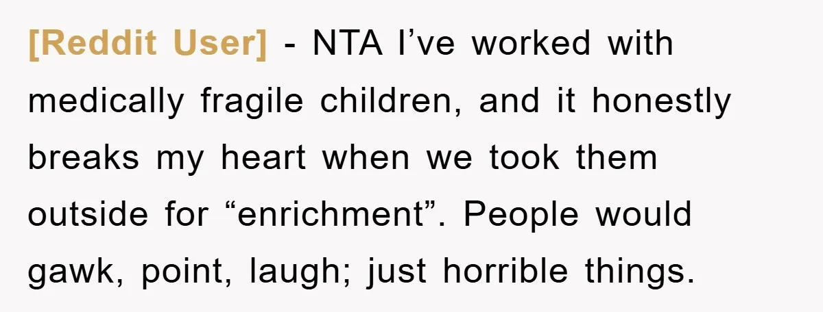 [Reddit User] − NTA I’ve worked with medically fragile children, and it honestly breaks my heart when we took them outside for “enrichment”. People would gawk, point, laugh; just horrible...