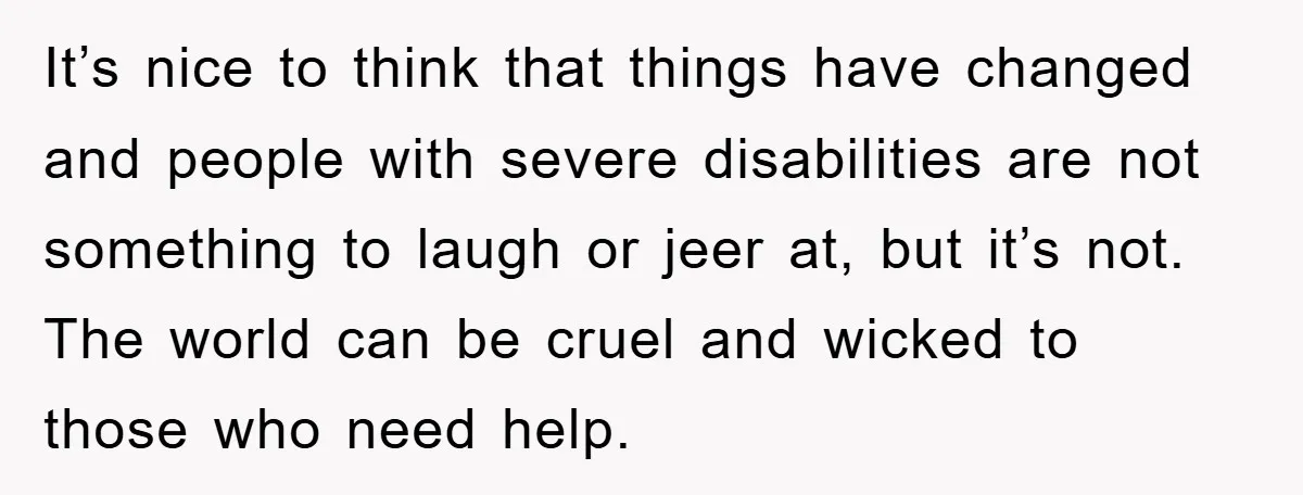 It’s nice to think that things have changed and people with severe disabilities are not something to laugh or jeer at, but it’s not. The world can be cruel and...