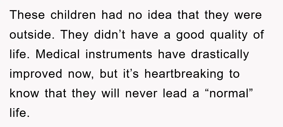 These children had no idea that they were outside. They didn’t have a good quality of life. Medical instruments have drastically improved now, but it’s heartbreaking to know that they...