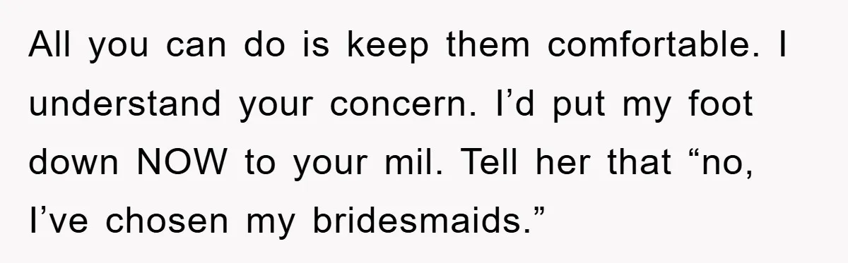 All you can do is keep them comfortable. I understand your concern. I’d put my foot down NOW to your mil. Tell her that “no, I’ve chosen my bridesmaids.”