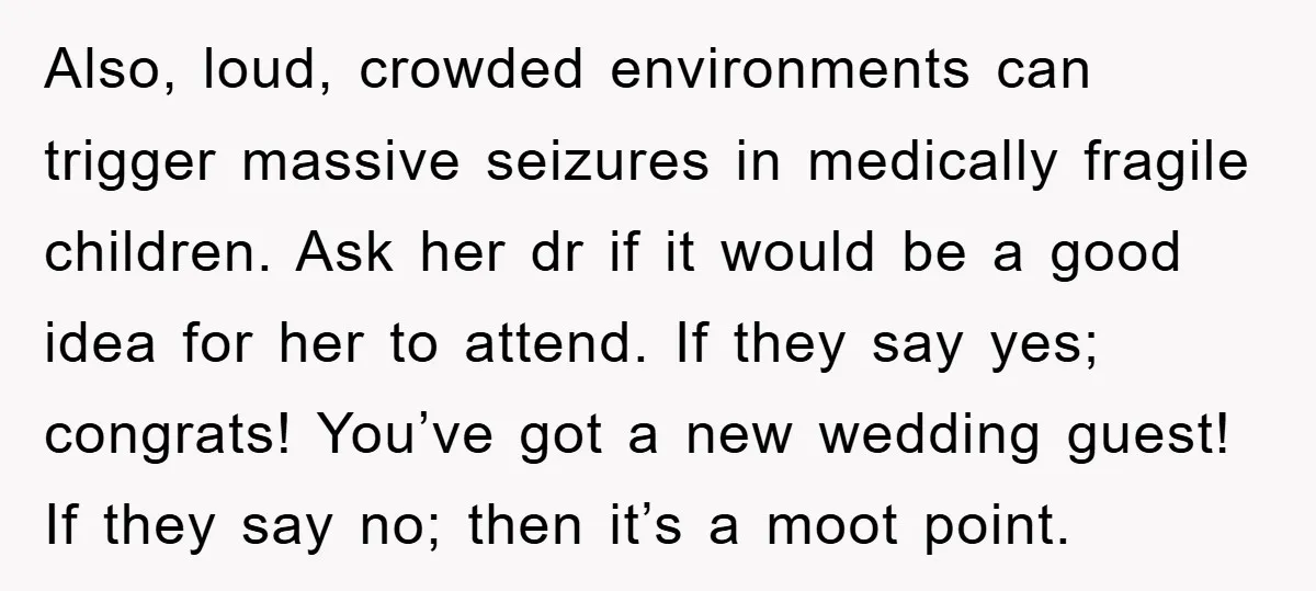 Also, loud, crowded environments can trigger massive seizures in medically fragile children. Ask her dr if it would be a good idea for her to attend. If they say yes;...