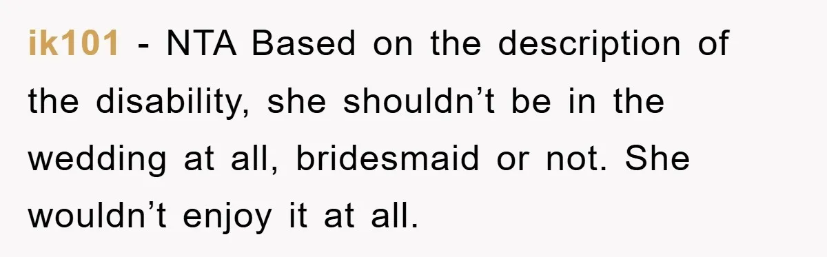 ik101 − NTA Based on the description of the disability, she shouldn’t be in the wedding at all, bridesmaid or not. She wouldn’t enjoy it at all.