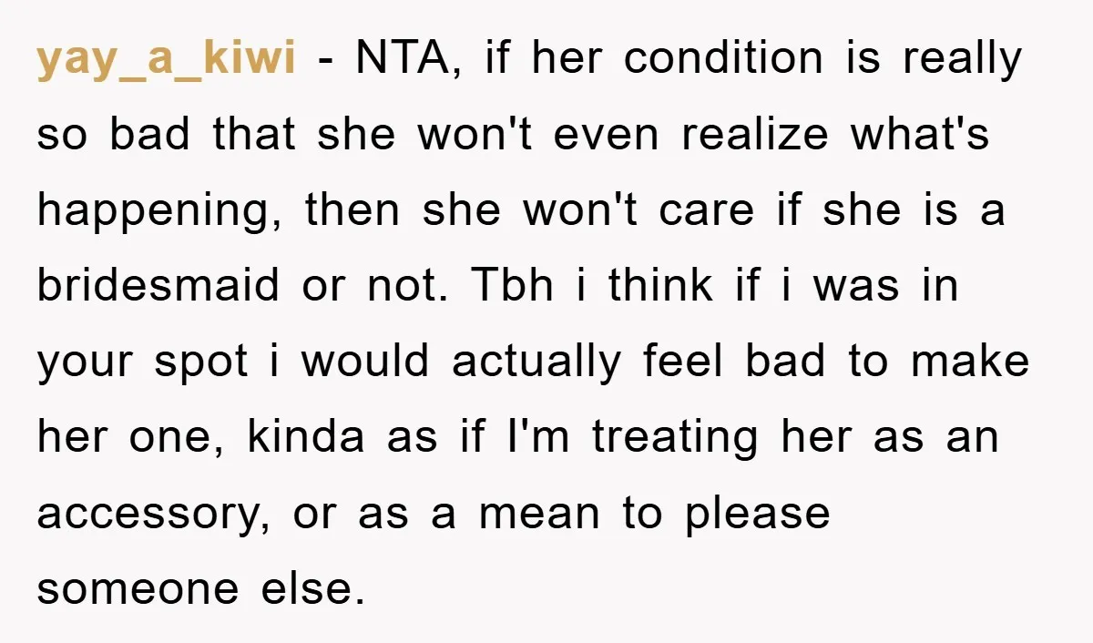 yay_a_kiwi − NTA, if her condition is really so bad that she won't even realize what's happening, then she won't care if she is a bridesmaid or not. Tbh i...
