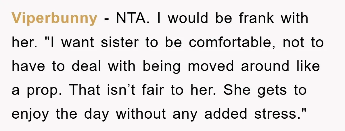 Viperbunny − NTA. I would be frank with her. "I want sister to be comfortable, not to have to deal with being moved around like a prop. That isn’t fair...