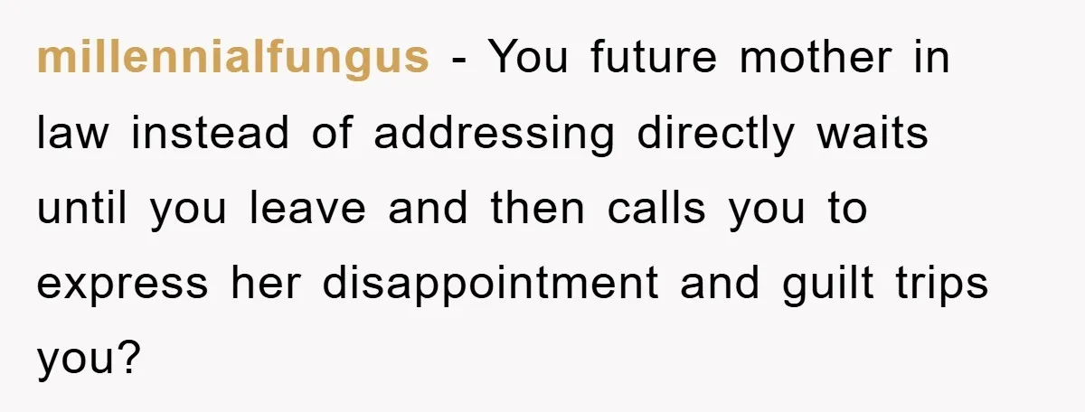 millennialfungus − You future mother in law instead of addressing directly waits until you leave and then calls you to express her disappointment and guilt trips you?