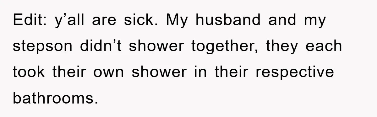 Edit: y’all are sick. My husband and my stepson didn’t shower together, they each took their own shower in their respective bathrooms.