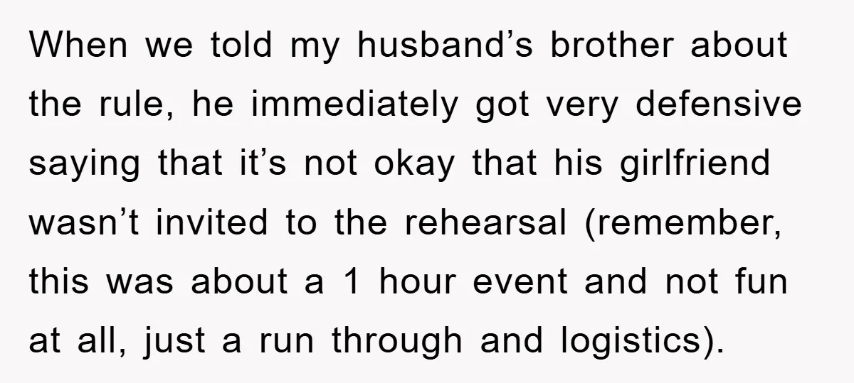 When we told my husband’s brother about the rule, he immediately got very defensive saying that it’s not okay that his girlfriend wasn’t invited to the rehearsal (remember, this was...