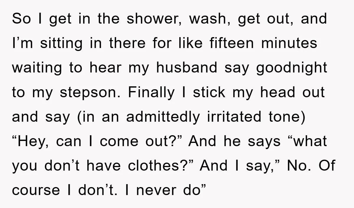 So I get in the shower, wash, get out, and I’m sitting in there for like fifteen minutes waiting to hear my husband say goodnight to my stepson. Finally I...