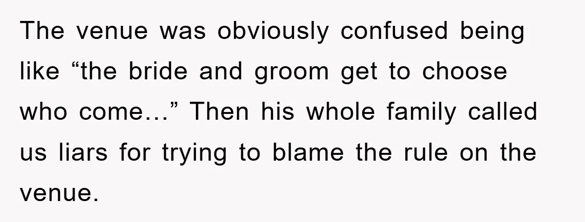 The venue was obviously confused being like “the bride and groom get to choose who come…” Then his whole family called us liars for trying to blame the rule on...