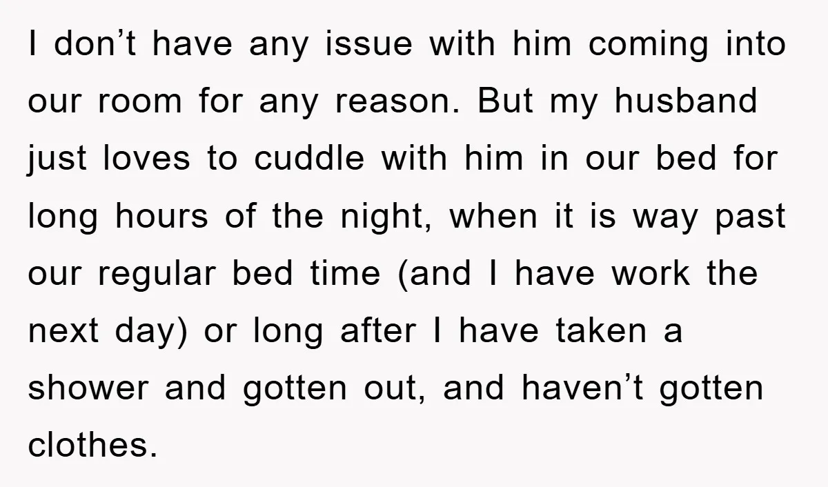 I don’t have any issue with him coming into our room for any reason. But my husband just loves to cuddle with him in our bed for long hours of...