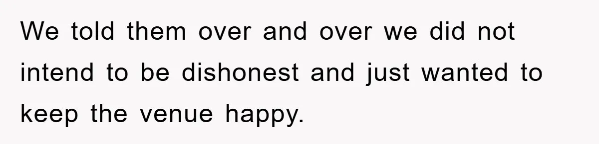 We told them over and over we did not intend to be dishonest and just wanted to keep the venue happy.
