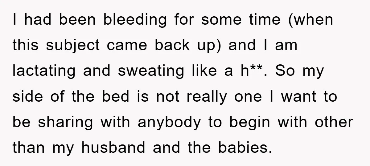 I had been bleeding for some time (when this subject came back up) and I am lactating and sweating like a h**. So my side of the bed is not...