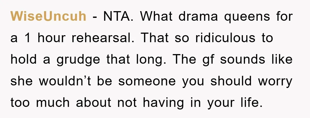 WiseUncuh − NTA. What drama queens for a 1 hour rehearsal. That so ridiculous to hold a grudge that long. The gf sounds like she wouldn’t be someone you should...