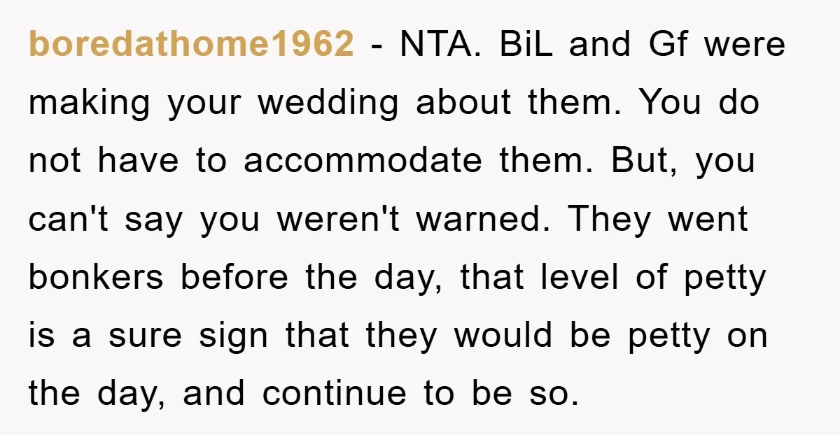 boredathome1962 − NTA. BiL and Gf were making your wedding about them. You do not have to accommodate them. But, you can't say you weren't warned. They went bonkers before...