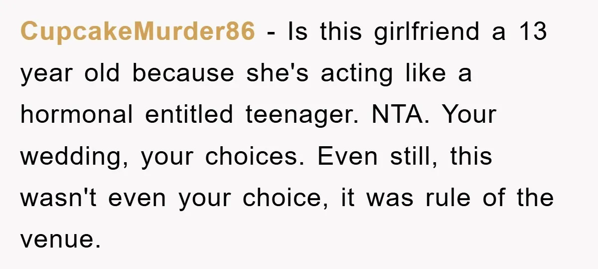 CupcakeMurder86 − Is this girlfriend a 13 year old because she's acting like a hormonal entitled teenager. NTA. Your wedding, your choices. Even still, this wasn't even your choice, it...