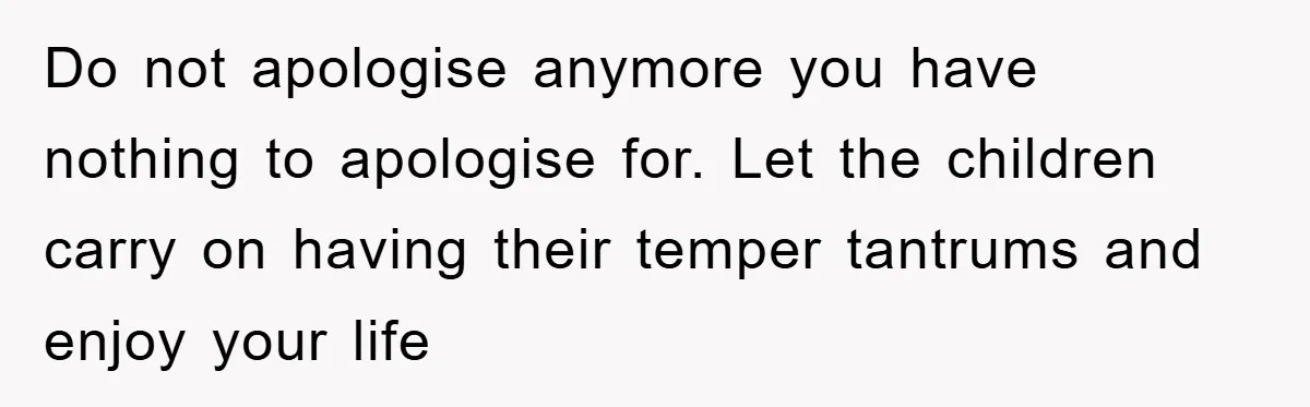 Do not apologise anymore you have nothing to apologise for. Let the children carry on having their temper tantrums and enjoy your life