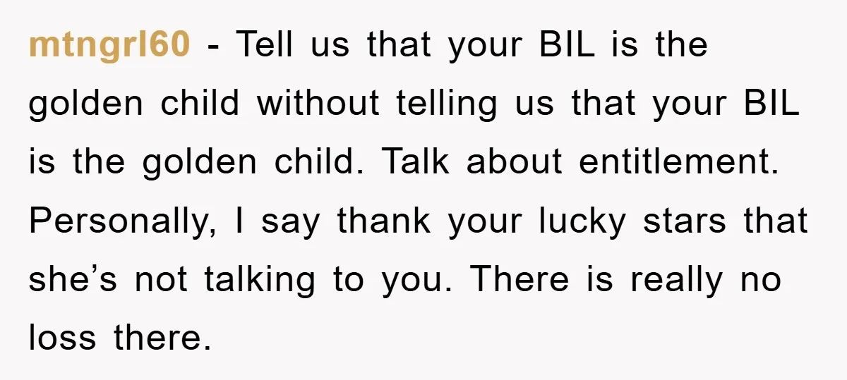 mtngrl60 − Tell us that your BIL is the golden child without telling us that your BIL is the golden child. Talk about entitlement. Personally, I say thank your lucky...