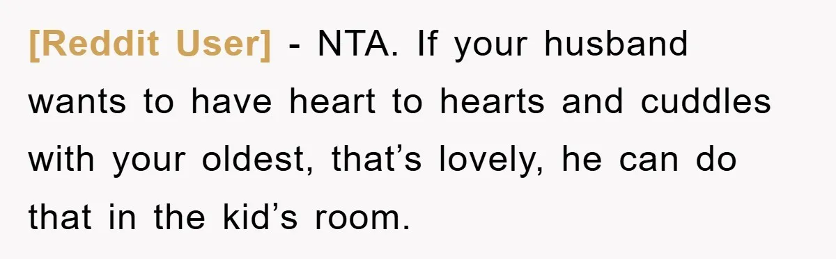 [Reddit User] − NTA. If your husband wants to have heart to hearts and cuddles with your oldest, that’s lovely, he can do that in the kid’s room.