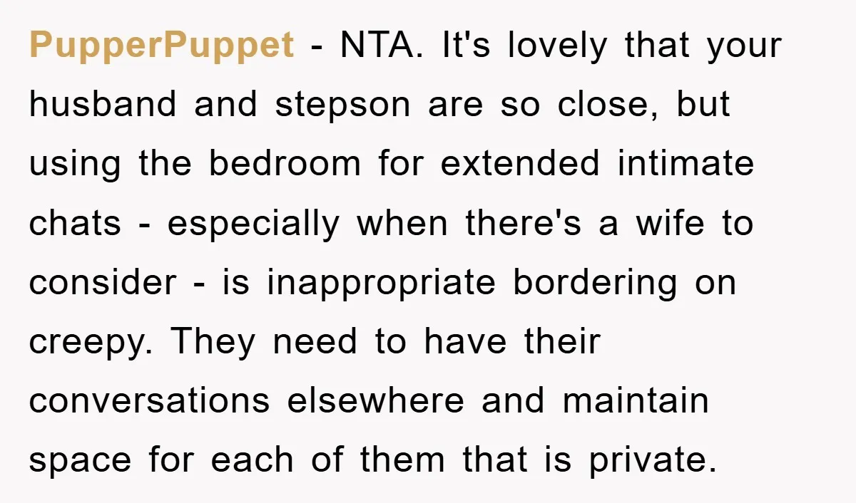 PupperPuppet − NTA. It's lovely that your husband and stepson are so close, but using the bedroom for extended intimate chats - especially when there's a wife to consider -...