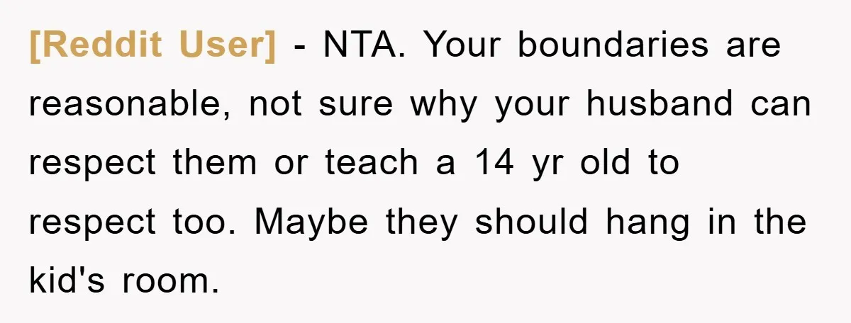 [Reddit User] − NTA. Your boundaries are reasonable, not sure why your husband can respect them or teach a 14 yr old to respect too. Maybe they should hang in...