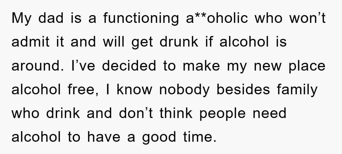 My dad is a functioning a**oholic who won’t admit it and will get drunk if alcohol is around. I’ve decided to make my new place alcohol free, I know nobody...