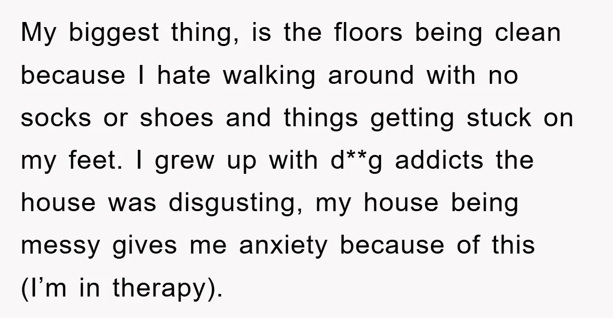 My biggest thing, is the floors being clean because I hate walking around with no socks or shoes and things getting stuck on my feet. I grew up with d**g...
