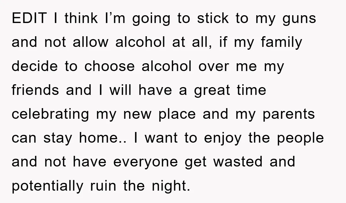 EDIT I think I’m going to stick to my guns and not allow alcohol at all, if my family decide to choose alcohol over me my friends and I will...