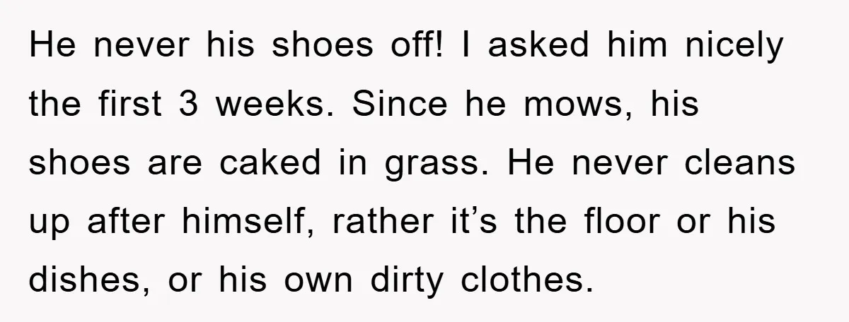 He never his shoes off! I asked him nicely the first 3 weeks. Since he mows, his shoes are caked in grass. He never cleans up after himself, rather it’s...