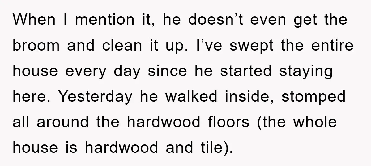 When I mention it, he doesn’t even get the broom and clean it up. I’ve swept the entire house every day since he started staying here. Yesterday he walked inside,...