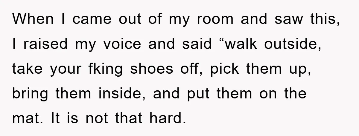 When I came out of my room and saw this, I raised my voice and said “walk outside, take your fking shoes off, pick them up, bring them inside, and...