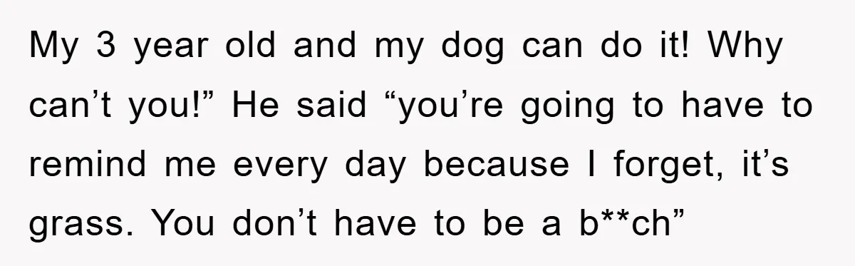 My 3 year old and my dog can do it! Why can’t you!” He said “you’re going to have to remind me every day because I forget, it’s grass. You...
