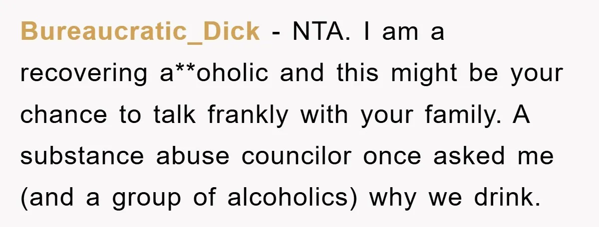 Bureaucratic_Dick − NTA. I am a recovering a**oholic and this might be your chance to talk frankly with your family. A substance abuse councilor once asked me (and a group...