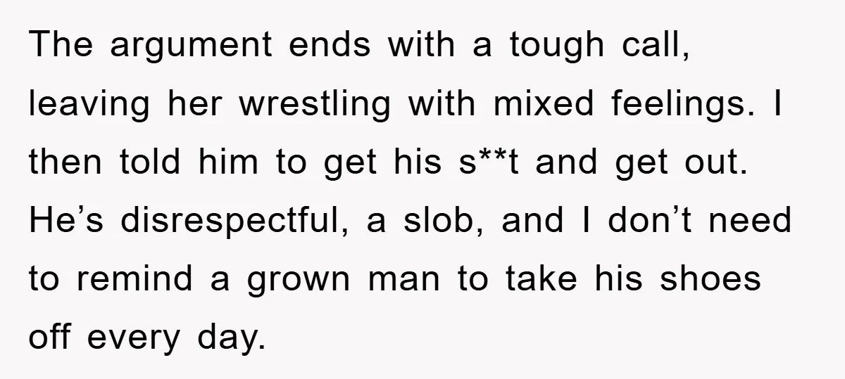 The argument ends with a tough call, leaving her wrestling with mixed feelings. I then told him to get his s**t and get out. He’s disrespectful, a slob, and I...