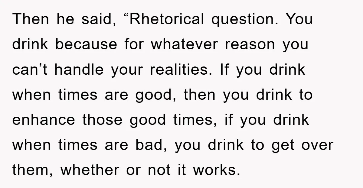 Then he said, “Rhetorical question. You drink because for whatever reason you can’t handle your realities. If you drink when times are good, then you drink to enhance those good...