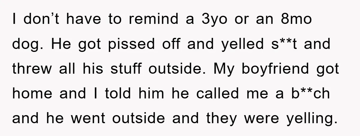 I don’t have to remind a 3yo or an 8mo dog. He got pissed off and yelled s**t and threw all his stuff outside. My boyfriend got home and I...