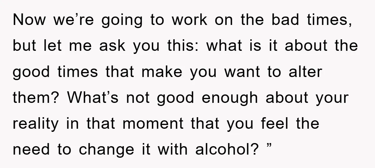 Now we’re going to work on the bad times, but let me ask you this: what is it about the good times that make you want to alter them? What’s...