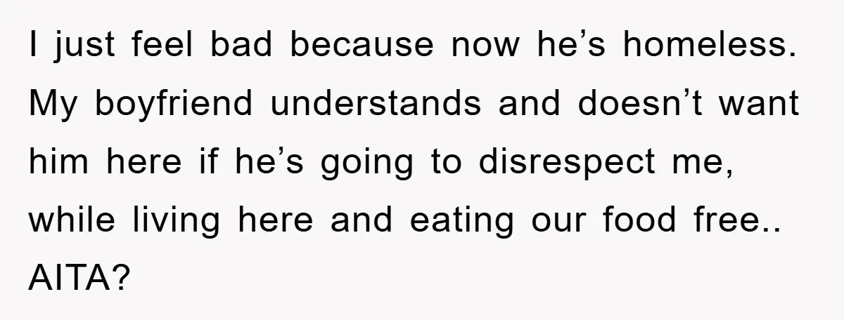 I just feel bad because now he’s homeless. My boyfriend understands and doesn’t want him here if he’s going to disrespect me, while living here and eating our food free.....