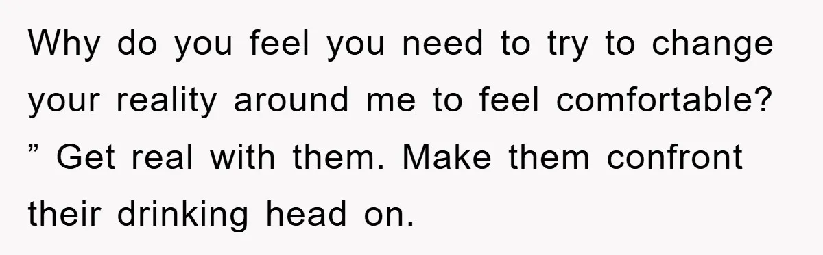 Why do you feel you need to try to change your reality around me to feel comfortable? ” Get real with them. Make them confront their drinking head on.