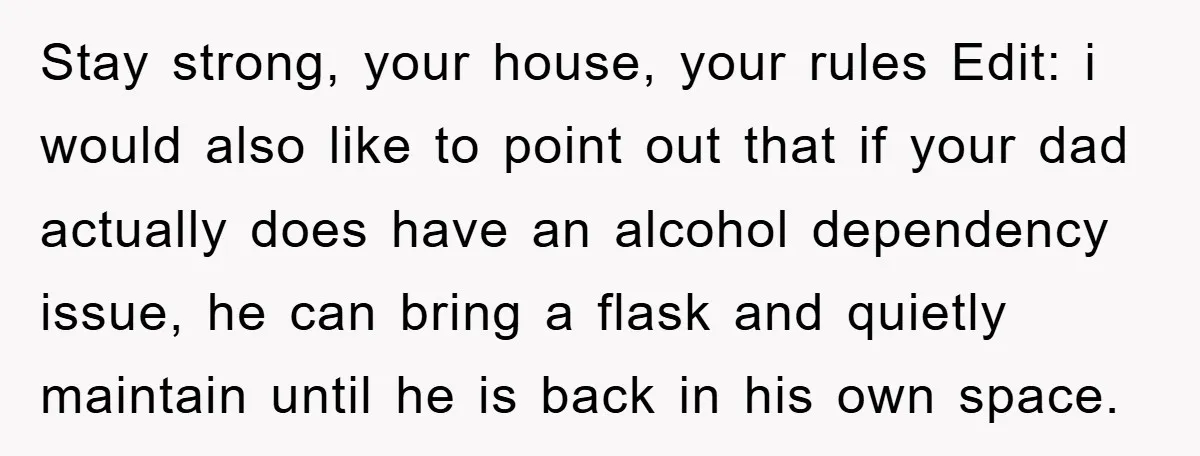 Stay strong, your house, your rules Edit: i would also like to point out that if your dad actually does have an alcohol dependency issue, he can bring a flask...