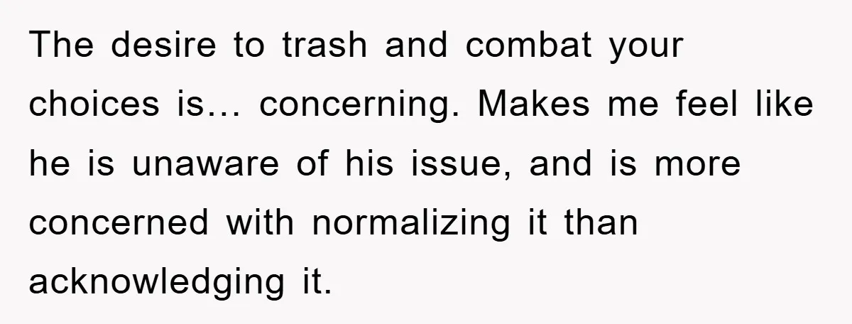 The desire to trash and combat your choices is… concerning. Makes me feel like he is unaware of his issue, and is more concerned with normalizing it than acknowledging it.