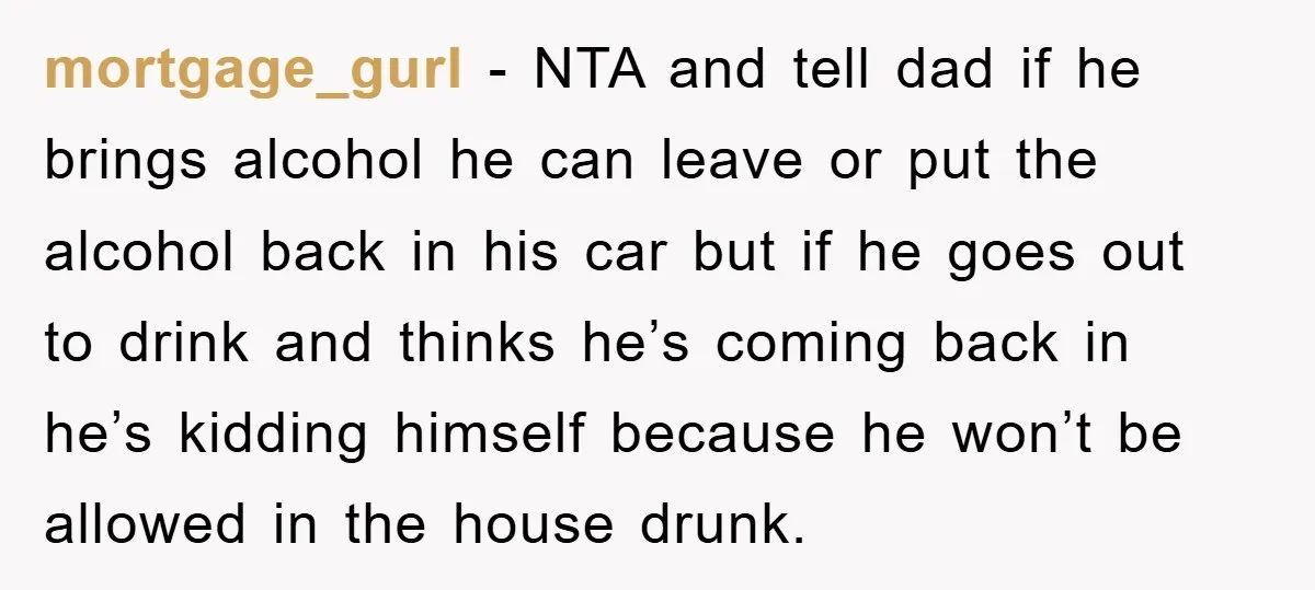 mortgage_gurl − NTA and tell dad if he brings alcohol he can leave or put the alcohol back in his car but if he goes out to drink and thinks...