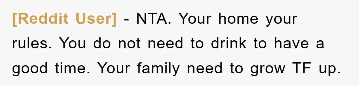 [Reddit User] − NTA. Your home your rules. You do not need to drink to have a good time. Your family need to grow TF up.