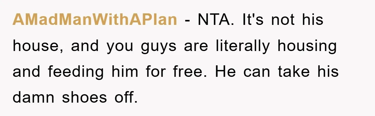 AMadManWithAPlan − NTA. It's not his house, and you guys are literally housing and feeding him for free. He can take his damn shoes off.