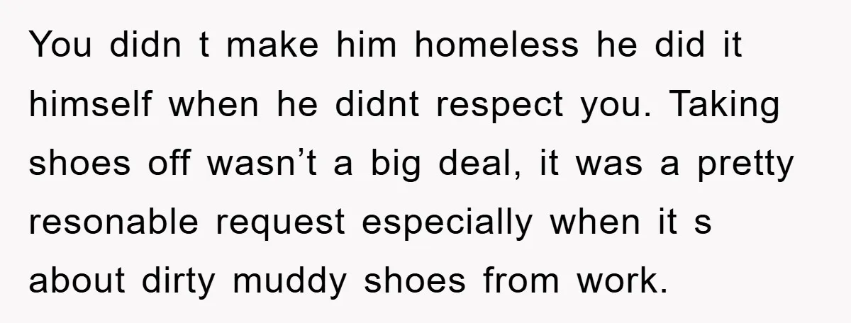 You didn t make him homeless he did it himself when he didnt respect you. Taking shoes off wasn’t a big deal, it was a pretty resonable request especially when...