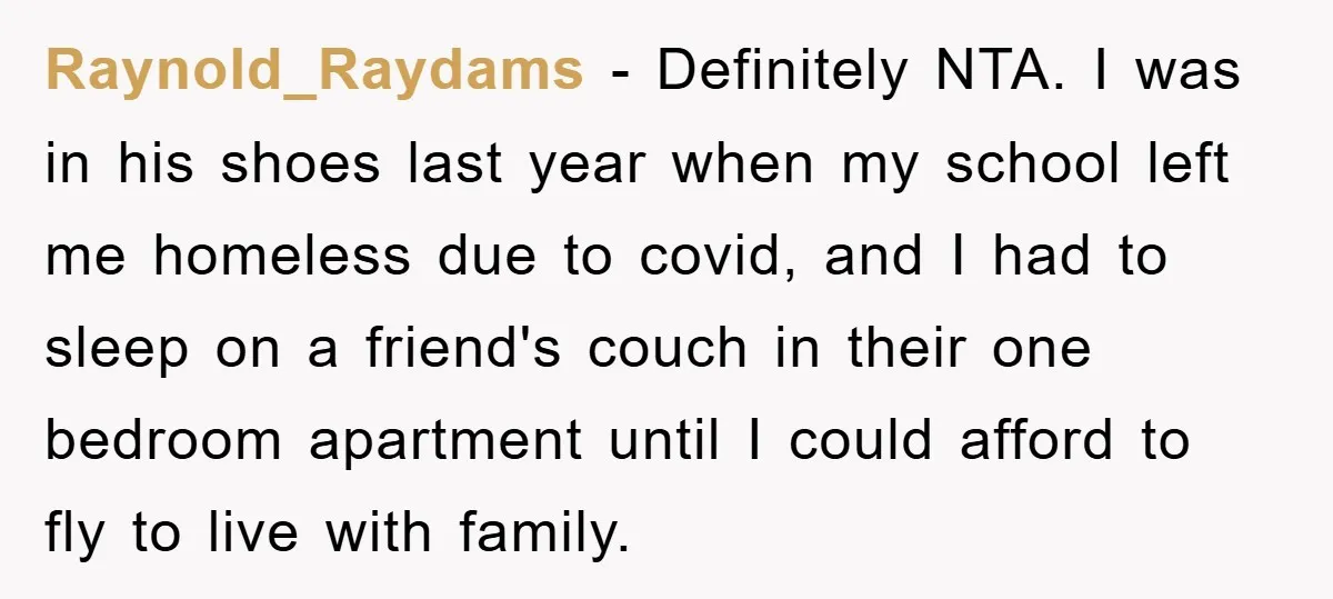 Raynold_Raydams − Definitely NTA. I was in his shoes last year when my school left me homeless due to covid, and I had to sleep on a friend's couch in...